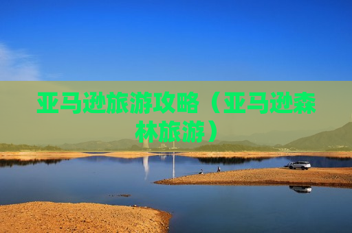 亚马逊旅游攻略（亚马逊森林旅游）