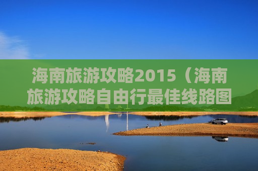 海南旅游攻略2015（海南旅游攻略自由行最佳线路图）