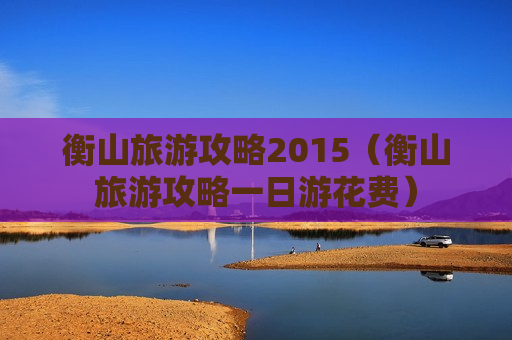 衡山旅游攻略2015（衡山旅游攻略一日游花费）