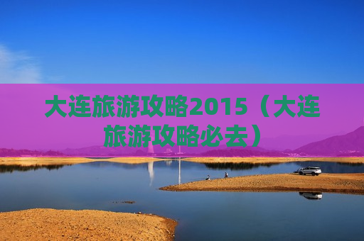 大连旅游攻略2015（大连旅游攻略必去）