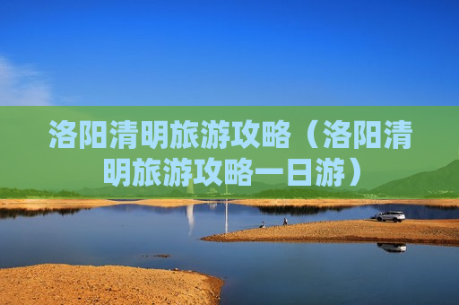 洛阳清明旅游攻略（洛阳清明旅游攻略一日游）