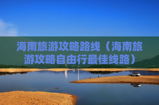 海南旅游攻略路线（海南旅游攻略自由行最佳线路）