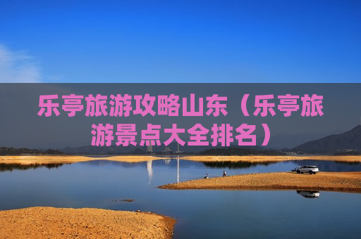 乐亭旅游攻略山东（乐亭旅游景点大全排名）