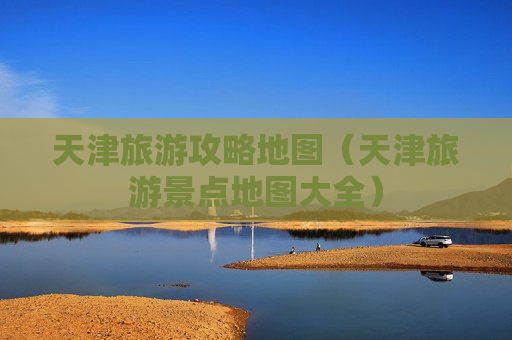 天津旅游攻略地图（天津旅游景点地图大全）