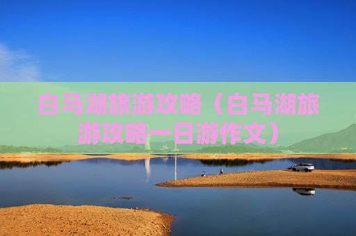 白马湖旅游攻略（白马湖旅游攻略一日游作文）