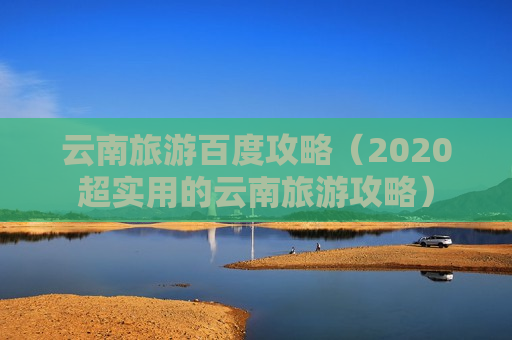 云南旅游百度攻略（2020超实用的云南旅游攻略）