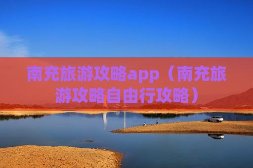 南充旅游攻略app（南充旅游攻略自由行攻略）