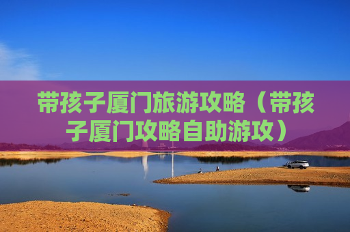 带孩子厦门旅游攻略（带孩子厦门攻略自助游攻）