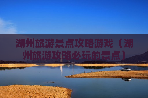 湖州旅游景点攻略游戏（湖州旅游攻略必玩的景点）