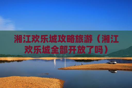 湘江欢乐城攻略旅游（湘江欢乐城全部开放了吗）