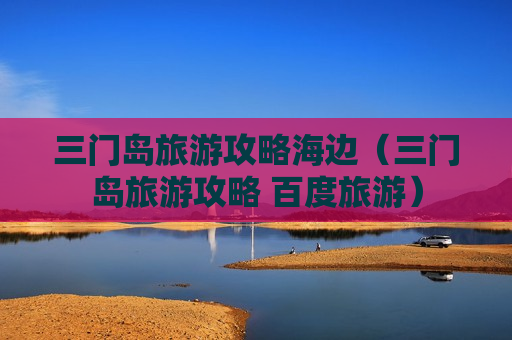 三门岛旅游攻略海边（三门岛旅游攻略 百度旅游）