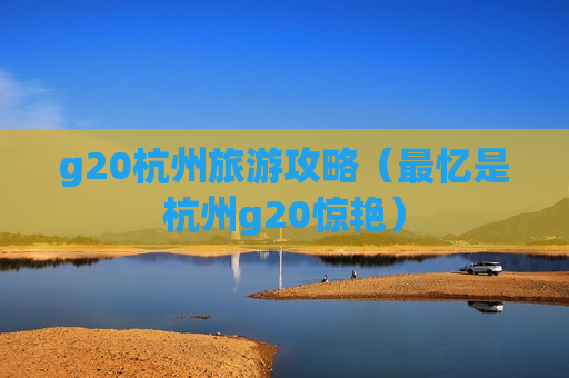 g20杭州旅游攻略（最忆是杭州g20惊艳）