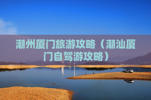 潮州厦门旅游攻略（潮汕厦门自驾游攻略）