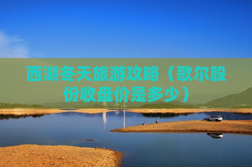 西湖冬天旅游攻略（歌尔股份收盘价是多少）