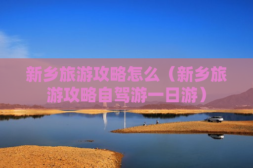 新乡旅游攻略怎么（新乡旅游攻略自驾游一日游）