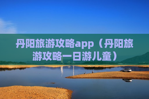 丹阳旅游攻略app（丹阳旅游攻略一日游儿童）