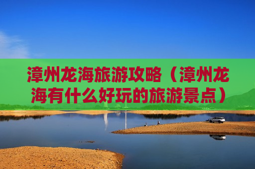 漳州龙海旅游攻略（漳州龙海有什么好玩的旅游景点）