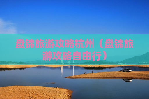 盘锦旅游攻略杭州（盘锦旅游攻略自由行）