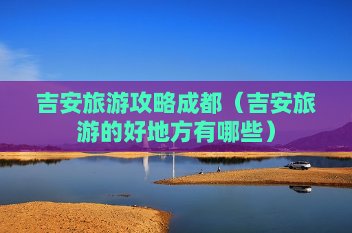 吉安旅游攻略成都（吉安旅游的好地方有哪些）