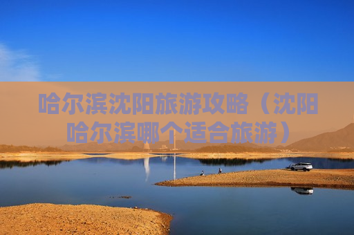 哈尔滨沈阳旅游攻略（沈阳哈尔滨哪个适合旅游）