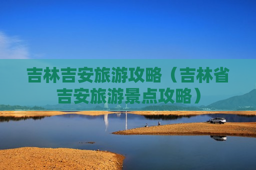 吉林吉安旅游攻略（吉林省吉安旅游景点攻略）