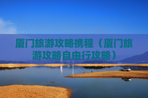 厦门旅游攻略携程（厦门旅游攻略自由行攻略）