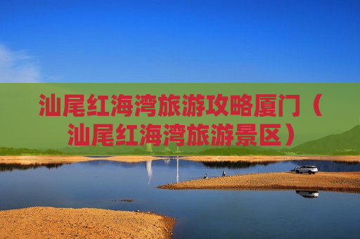 汕尾红海湾旅游攻略厦门（汕尾红海湾旅游景区）