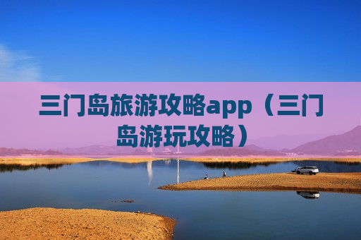 三门岛旅游攻略app（三门岛游玩攻略）