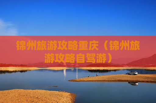 锦州旅游攻略重庆（锦州旅游攻略自驾游）