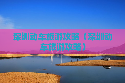 深圳动车旅游攻略（深圳动车旅游攻略）