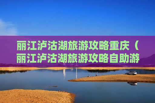 丽江泸沽湖旅游攻略重庆（丽江泸沽湖旅游攻略自助游攻略）