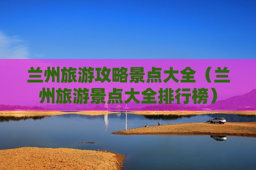 兰州旅游攻略景点大全（兰州旅游景点大全排行榜）