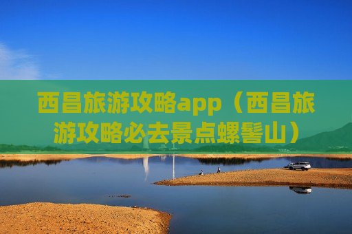 西昌旅游攻略app（西昌旅游攻略必去景点螺髻山）