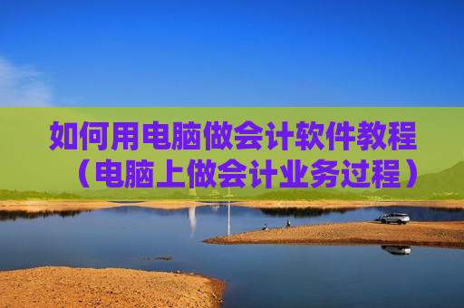 如何用电脑做会计软件教程（电脑上做会计业务过程）