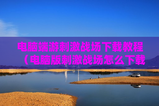 电脑端游刺激战场下载教程（电脑版刺激战场怎么下载?）