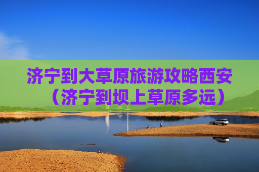 济宁到大草原旅游攻略西安（济宁到坝上草原多远）