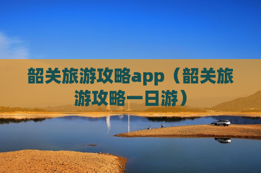 韶关旅游攻略app（韶关旅游攻略一日游）