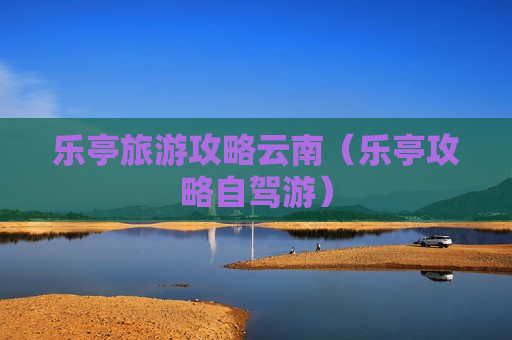 乐亭旅游攻略云南（乐亭攻略自驾游）