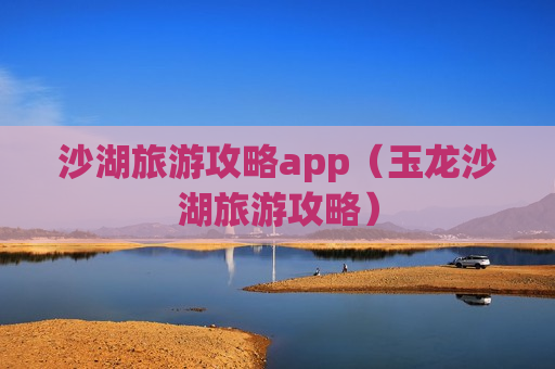 沙湖旅游攻略app（玉龙沙湖旅游攻略）