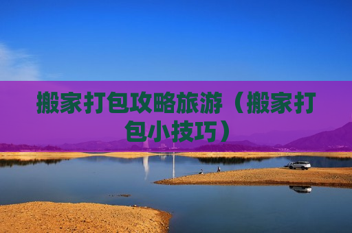 搬家打包攻略旅游（搬家打包小技巧）