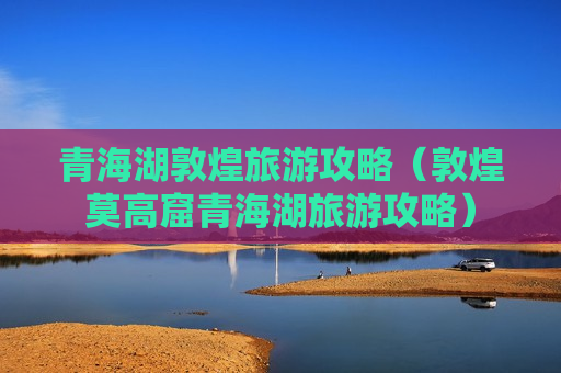 青海湖敦煌旅游攻略（敦煌莫高窟青海湖旅游攻略）