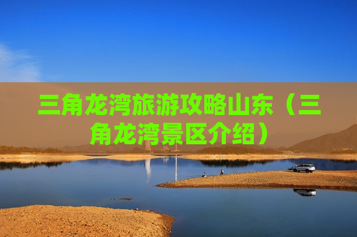 三角龙湾旅游攻略山东（三角龙湾景区介绍）