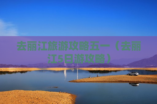 去丽江旅游攻略五一（去丽江5日游攻略）