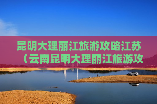 昆明大理丽江旅游攻略江苏（云南昆明大理丽江旅游攻略自助游）