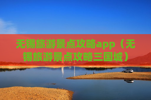 无锡旅游景点攻略app（无锡旅游景点攻略三国城）