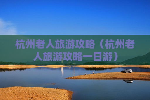 杭州老人旅游攻略（杭州老人旅游攻略一日游）