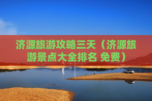 济源旅游攻略三天（济源旅游景点大全排名 免费）