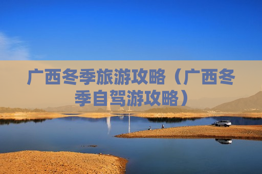 广西冬季旅游攻略（广西冬季自驾游攻略）