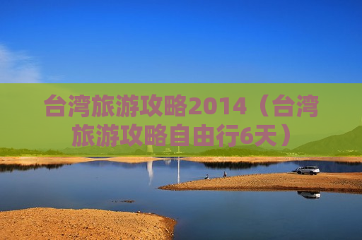 台湾旅游攻略2014（台湾旅游攻略自由行6天）