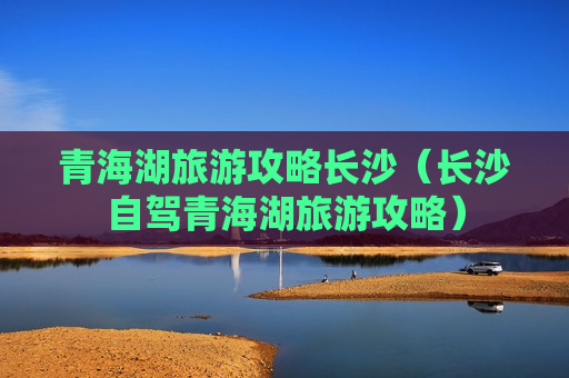 青海湖旅游攻略长沙（长沙自驾青海湖旅游攻略）